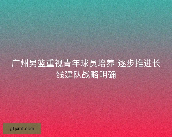 广州男篮重视青年球员培养 逐步推进长线建队战略明确