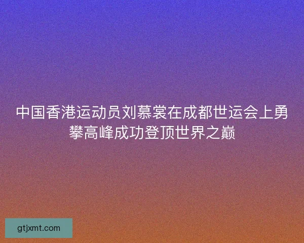 中国香港运动员刘慕裳在成都世运会上勇攀高峰成功登顶世界之巅