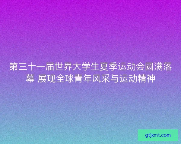 第三十一届世界大学生夏季运动会圆满落幕 展现全球青年风采与运动精神