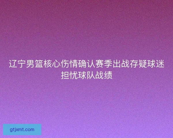 辽宁男篮核心伤情确认赛季出战存疑球迷担忧球队战绩